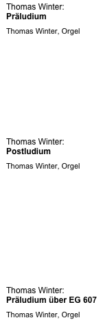 
Thomas Winter:                                            Präludium 
Thomas Winter, Orgel







Thomas Winter:                                            Postludium 
Thomas Winter, Orgel








Thomas Winter:                                            Präludium über EG 607 
Thomas Winter, Orgel









